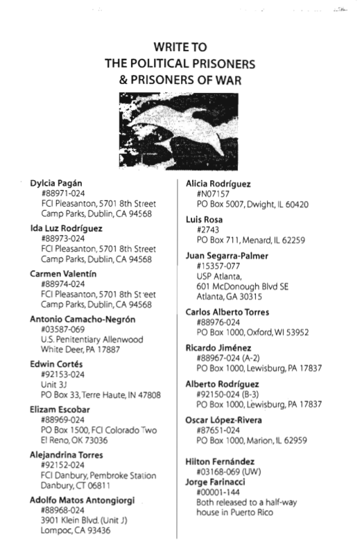 WRITETO THE POLITICAL PRISONERS & PRISONERS OF WAR  Dylcia Pagsn £88971-024 FCl Pleasanton, 5701 8th Street Camp Parks, Dublin, CA 94568  1da Luz Rodriguez #88973-024 FCl Pleasanton, 5701 8th Street Camp Parks, Dublin, CA 94568  Carmen Valentin 88974-024 FCl Pleasanton, 5701 8th St eet Camp Parks, Dublin, CA 94568  Antonio Camacho-Negrén 403587069 US Penitentiary Allenwood White Dee,PA 17887  Edwin Cortés #92153024 unit 33 PO Box 33,Terre Haute, IN 47808  Elizam Escobar #88969-024 PO Box 1500, FC1 Colorado Two €1Reno,OK 73036  Alejandrina Torres 92152024 FCI Danbury, Pembroke Station Danbury, T 06811  Adolfo Matos Antongiorgi #88968.024 3901 Klein Bivd (UnitJ) Lompoc, CA 93436  Alicia Rodriguez 07157 PO Box 5007, Dwight, L 60420  Luis Rosa 02743 PO Box 711, Menard, L 62259  Juan Segarra-Palmer #15357-077 USP Atanta, 601 McDonough Bivd SE Atanta, GA 30315  Carlos Alberto Torres. #88976:024 PO Box 1000, Oxford, Wi 53952  Ricardo Jiménez #88967-024 (A-2) PO Box 1000, Lewisburg, PA 17837  Alberto Rodriguez #92150-024 (8-3) PO Box 1000, Lewisburg, PA 17837  Oscar Lopez-Rivera 787651024 PO Box 1000, Marion, L 62959  Hilton Fernandez 403168069 (UW)  Jorge Farinacci #00001-144 Both released 1o 2 half-way house in Puerto Rico 